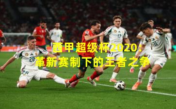 西甲超级杯2020：革新赛制下的王者之争